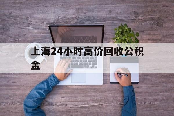 最新上海24小时高价回收公积金方法分析(最方便真实的温岭上海24小时高价回收公积金电话方法)