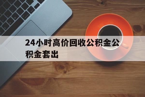 温岭最新24小时高价回收公积金公积金套出方法分析(最方便真实的温岭住房公积金贷款回收是什么意思方法)